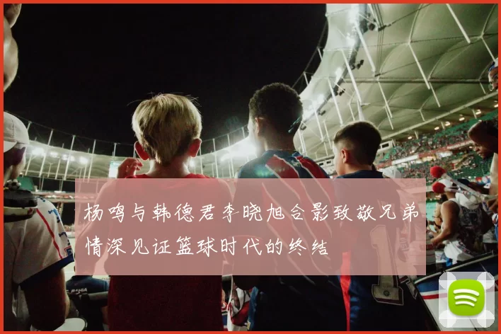 杨鸣与韩德君李晓旭合影致敬兄弟情深见证篮球时代的终结