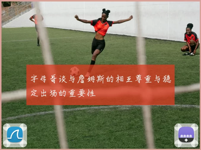 字母哥谈与詹姆斯的相互尊重与稳定出场的重要性