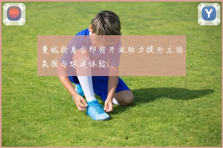 曼城新看台即将开放助力提升主场氛围与球迷体验
