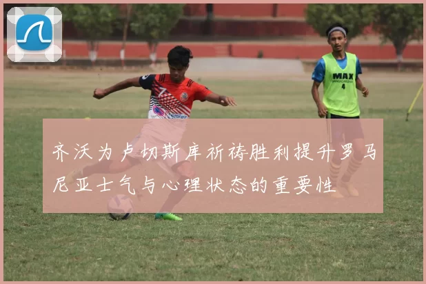 齐沃为卢切斯库祈祷胜利提升罗马尼亚士气与心理状态的重要性