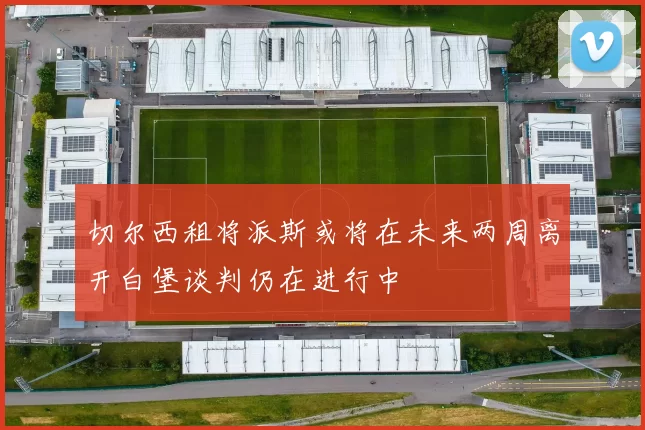 切尔西租将派斯或将在未来两周离开白堡谈判仍在进行中