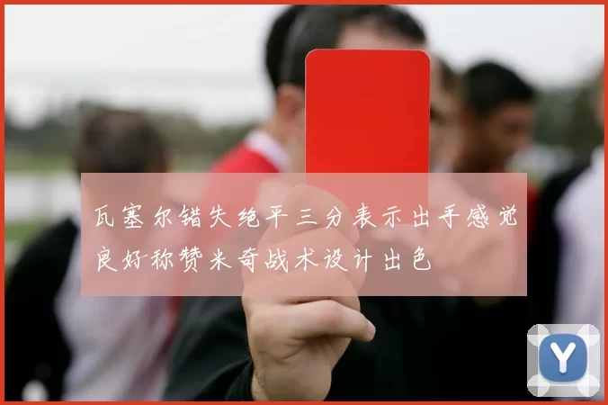 瓦塞尔错失绝平三分表示出手感觉良好称赞米奇战术设计出色