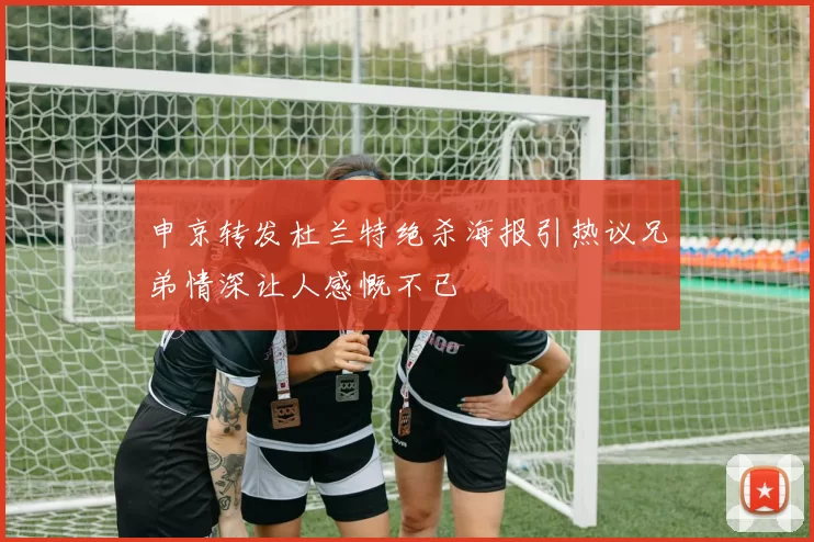 申京转发杜兰特绝杀海报引热议兄弟情深让人感慨不已