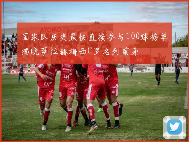 国家队历史最快直接参与100球榜单揭晓萨拉赫梅西C罗名列前茅