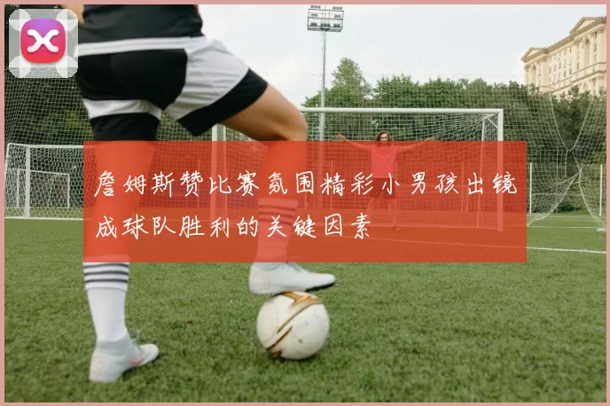 詹姆斯赞比赛氛围精彩小男孩出镜成球队胜利的关键因素
