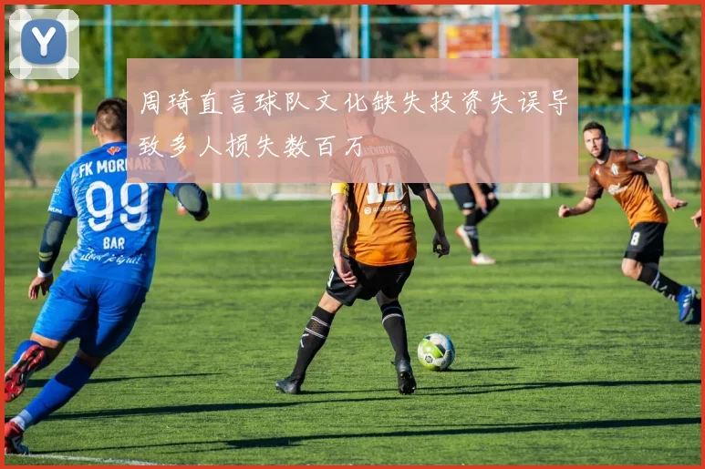 周琦直言球队文化缺失投资失误导致多人损失数百万