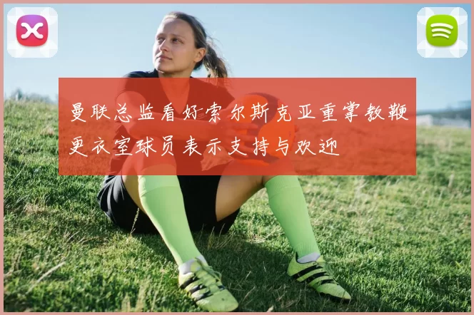 曼联总监看好索尔斯克亚重掌教鞭更衣室球员表示支持与欢迎