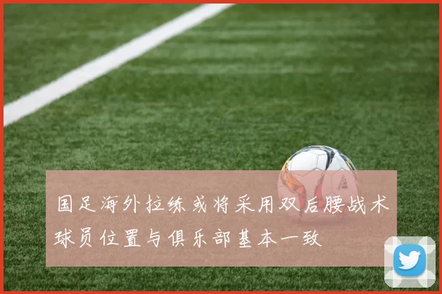 国足海外拉练或将采用双后腰战术球员位置与俱乐部基本一致