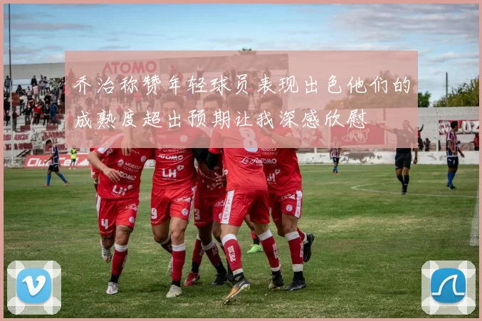 乔治称赞年轻球员表现出色他们的成熟度超出预期让我深感欣慰