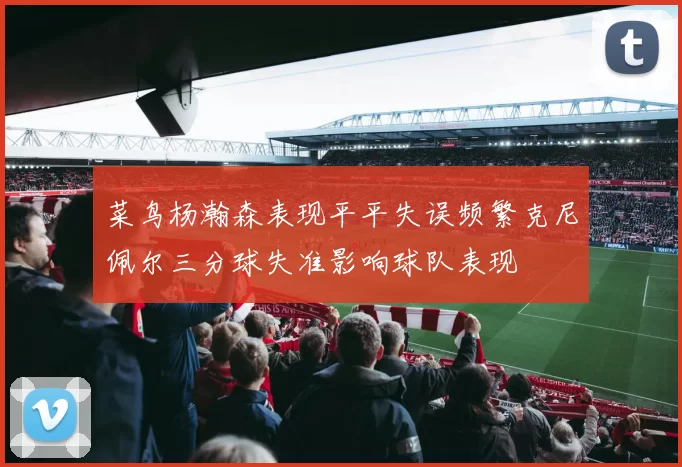 菜鸟杨瀚森表现平平失误频繁克尼佩尔三分球失准影响球队表现