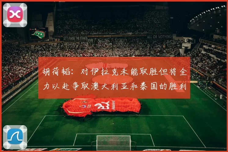 胡荷韬：对伊拉克未能取胜但将全力以赴争取澳大利亚和泰国的胜利