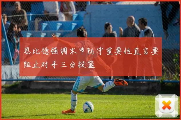 恩比德强调末节防守重要性直言要阻止对手三分投篮