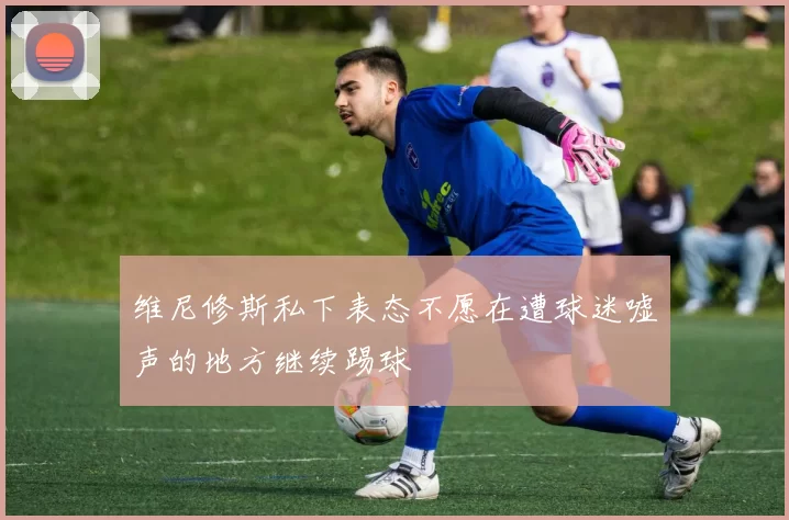 维尼修斯私下表态不愿在遭球迷嘘声的地方继续踢球