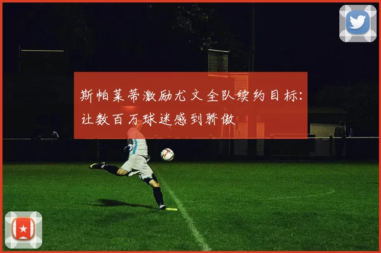 斯帕莱蒂激励尤文全队续约目标：让数百万球迷感到骄傲